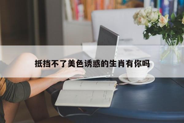 抵挡不了美色诱惑的生肖有你吗