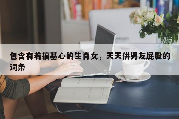 包含有着搞基心的生肖女,天天供男友屁股的词条
