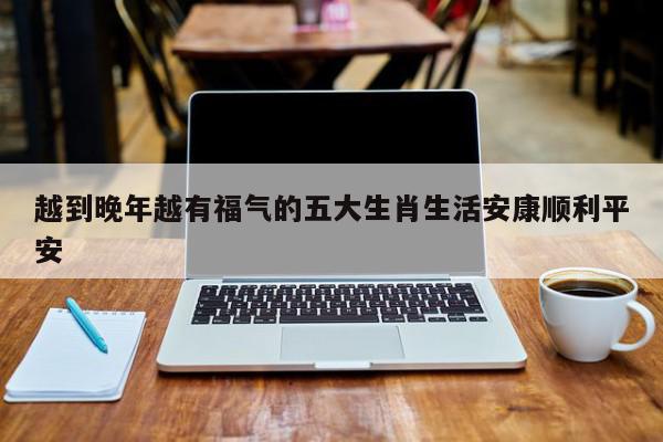 越到晚年越有福气的五大生肖生活安康顺利平安