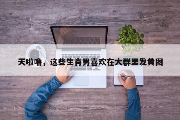 天啦噜，这些生肖男喜欢在大群里发黄图