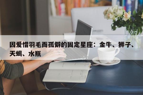 因爱惜羽毛而孤僻的固定星座：金牛、狮子、天蝎、水瓶