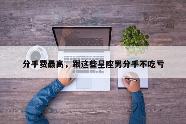 分手费最高，跟这些星座男分手不吃亏