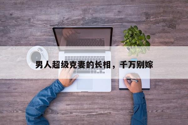 男人超级克妻的长相，千万别嫁