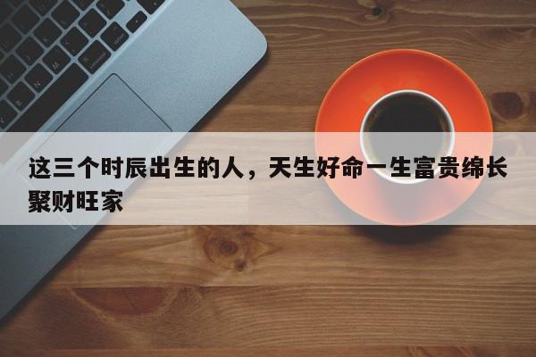这三个时辰出生的人，天生好命一生富贵绵长聚财旺家
