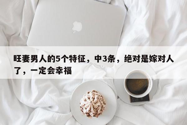旺妻男人的5个特征，中3条，绝对是嫁对人了，一定会幸福