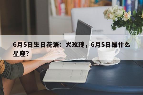 6月5日生日花语：犬玫瑰，6月5日是什么星座？