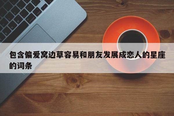 包含偏爱窝边草容易和朋友发展成恋人的星座的词条