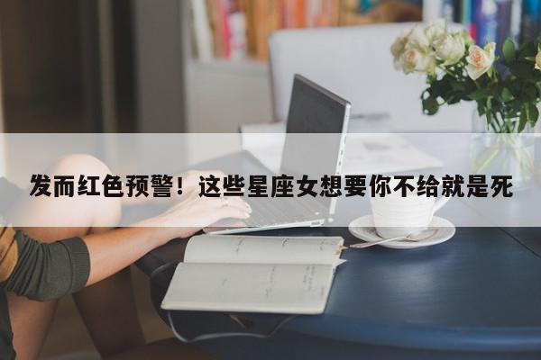 发而红色预警！这些星座女想要你不给就是死