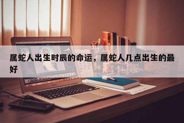 属蛇人出生时辰的命运，属蛇人几点出生的最好