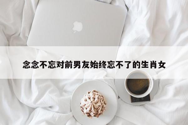 念念不忘对前男友始终忘不了的生肖女