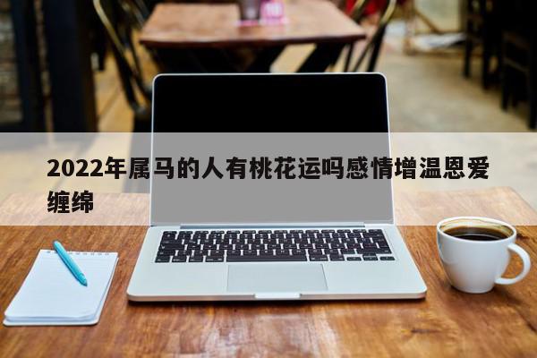 2022年属马的人有桃花运吗感情增温恩爱缠绵