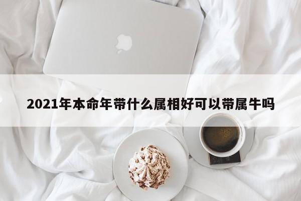 2021年本命年带什么属相好可以带属牛吗