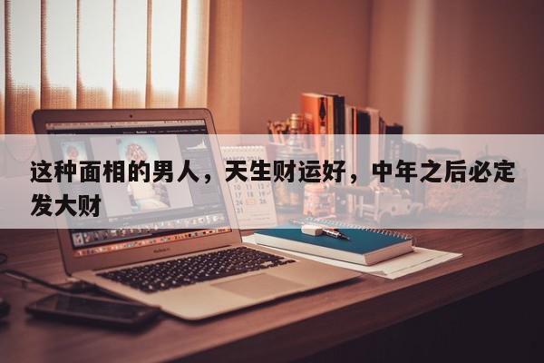 这种面相的男人，天生财运好，中年之后必定发大财