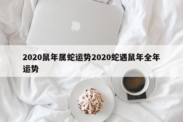 2020鼠年属蛇运势2020蛇遇鼠年全年运势