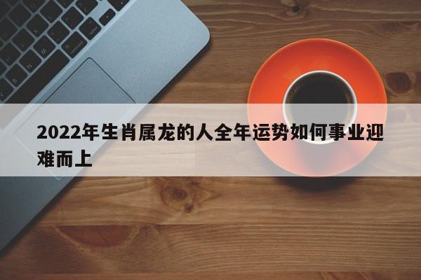 2022年生肖属龙的人全年运势如何事业迎难而上