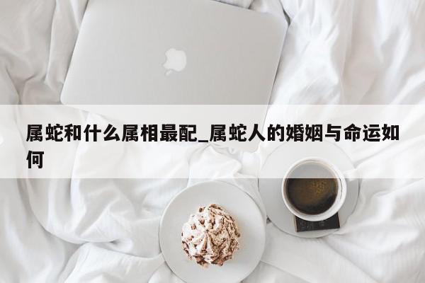 属蛇和什么属相最配_属蛇人的婚姻与命运如何