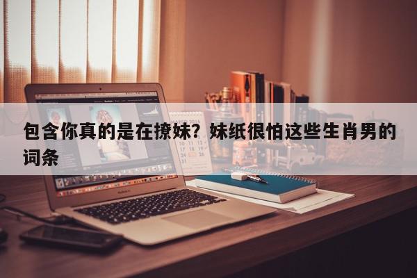 包含你真的是在撩妹？妹纸很怕这些生肖男的词条